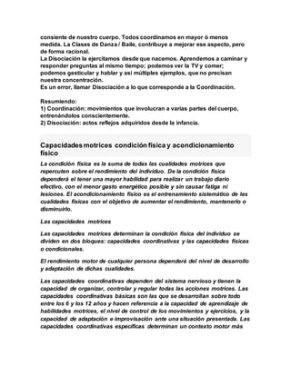 consiente de nuestro cuerpo. Todos coordinamos en mayor ó menos
medida. La Clases de Danza / Baile, contribuye a mejorar ese aspecto, pero
de forma racional.
La Disociación la ejercitamos desde que nacemos. Aprendemos a caminar y
responder preguntas al mismo tiempo; podemos ver la TV y comer;
podemos gesticular y hablar y así múltiples ejemplos, que no precisan
nuestra concentración.
Es un error, llamar Disociación a lo que corresponde a la Coordinación.
Resumiendo:
1) Coordinación: movimientos que involucran a varias partes del cuerpo,
entrenándolos conscientemente.
2) Disociación: actos reflejos adquiridos desde la infancia.
Capacidadesmotrices condición física y acondicionamiento
físico
La condición física es la suma de todas las cualidades motrices que
repercuten sobre el rendimiento del individuo. De la condición física
dependerá el tener una mayor habilidad para realizar un trabajo diario
efectivo, con el menor gasto energético posible y sin causar fatiga ni
lesiones. El acondicionamiento físico es el entrenamiento sistemático de las
cualidades físicas con el objetivo de aumentar el rendimiento, mantenerlo o
disminuirlo.
Las capacidades motrices
Las capacidades motrices determinan la condición física del individuo se
dividen en dos bloques: capacidades coordinativas y las capacidades físicas
o condicionales.
El rendimiento motor de cualquier persona dependerá del nivel de desarrollo
y adaptación de dichas cualidades.
Las capacidades coordinativas dependen del sistema nervioso y tienen la
capacidad de organizar, controlar y regular todas las acciones motrices. Las
capacidades coordinativas básicas son las que se desarrollan sobre todo
entre los 6 y los 12 años y hacen referencia a la capacidad de aprendizaje de
habilidades motrices, el nivel de control de los movimientos y ejercicios, y la
capacidad de adaptación e improvisación ante una situación presentada. Las
capacidades coordinativas específicas determinan un contexto motor más
 
