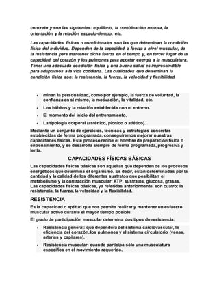 concreto y son las siguientes: equilibrio, la combinación motora, la
orientación y la relación espacio-tiempo, etc.
Las capacidades físicas o condicionales son las que determinan la condición
física del individuo. Dependen de la capacidad o fuerza a nivel muscular, de
la resistencia para mantener dicha fuerza en el tiempo y, en tercer lugar de la
capacidad del corazón y los pulmones para aportar energía a la musculatura.
Tener una adecuada condición física y una buena salud es imprescindible
para adaptarnos a la vida cotidiana. Las cualidades que determinan la
condición física son: la resistencia, la fuerza, la velocidad y flexibilidad.
 minan la personalidad, como por ejemplo, la fuerza de voluntad, la
confianza en sí mismo, la motivación, la vitalidad, etc.
 Los hábitos y la relación establecida con el entorno.
 El momento del inicio del entrenamiento.
 La tipología corporal (asténico, pícnico o atlético).
Mediante un conjunto de ejercicios, técnicas y estrategias concretas
establecidas de forma programada, conseguiremos mejorar nuestras
capacidades físicas. Este proceso recibe el nombre de preparación física o
entrenamiento, y se desarrolla siempre de forma programada, progresiva y
lenta.
CAPACIDADES FÍSICAS BÁSICAS
Las capacidades físicas básicas son aquellas que dependen de los procesos
energéticos que determina el organismo. Es decir, están determinadas por la
cantidad y la calidad de los diferentes sustratos que posibilitan el
metabolismo y la contracción muscular: ATP, sustratos, glucosa, grasas.
Las capacidades físicas básicas, ya referidas anteriormente, son cuatro: la
resistencia, la fuerza, la velocidad y la flexibilidad.
RESISTENCIA
Es la capacidad o aptitud que nos permite realizar y mantener un esfuerzo
muscular activo durante el mayor tiempo posible.
El grado de participación muscular determina dos tipos de resistencia:
 Resistencia general: que dependerá del sistema cardiovascular, la
eficiencia del corazón, los pulmones y el sistema circulatorio (venas,
arterias y capilares).
 Resistencia muscular: cuando participa sólo una musculatura
específica en el movimiento requerido.
 