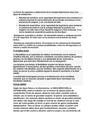 La forma de captación y elaboración de la energía determinará otros dos
tipos de resistencia:
 Resistencia aeróbica: es la capacidad del organismo para mantener un
esfuerzo durante el cual la obtención de la energía se produce con la
presencia de oxígeno, y sin una deuda de éste.
 Resistencia anaeróbica: es la capacidad del organismo para mantener
un esfuerzo durante el cual la energía obtenida se produce sin
oxígeno; en este caso sí hay deuda de oxígeno a nivel muscular. A su
vez la resistencia anaeróbica puede ser de dos tipos:
Resistencia anaeróbica a láctica: de intensidad máxima y realizada durante
15 ó 20 segundos. En este caso no se produce concentración de ácido
láctico.
Resistencia anaeróbica láctica: Se produce en los esfuerzos de intensidad
entre el 85 % y el 90% de nuestras posibilidades, entre los 20 segundos y el
minuto y medio de duración.
FLEXIBILIDAD
La flexibilidad es la capacidad de realizar movimientos con la máxima
amplitud articular, por sí mismos o mediante una fuerza externa. Se produce
gracias a la movilidad articular y a la elasticidad de los músculos y
ligamentos que interviene directamente con su elongación.
Los factores que limitan la flexibilidad pueden ser físicos (óseos,
ligamentosos o musculares), de tipo genético o derivados del sexo, siendo
las mujeres más flexibles que los hombres. Otro aspecto determinante es la
edad, ya que es la única cualidad regresiva desde el nacimiento a la edad
adulta.
La inactividad prolongada provoca una disminución de la movilidad,
mientras que un músculo cansado o agarrotado tiene mermadas sus
facultades elásticas.
EQUILIBRIO
Según las leyes físicas y la biomecánica, la EQUILIBRACION y la
ESTABILIDAD, están en relación con el número de apoyos (base de
sustentación) forma de apoyos, distancia entre ellos y también está en
relación con el centro de gravedad corporal. Si quieres más estabilidad y
equilibracion (sin esfuerzo) debes mantener tu centro de gravedad (ubicado
tres dedos más abajo del ombligo al nivel de las vértebras sacras) lo más
cerca del suelo posible y/o tener un gran número de apoyo (cuadrupedia,
bipedestación). Pero en danza no siempre puedes utilizar el primer nivel
(suelo) entonces debes tener gran fortalecimiento muscular y práctica
técnica que te den control y dominio sobre tu cuerpo y los movimientos de
 