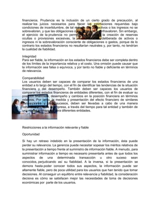financieros. Prudencia es la inclusión de un cierto grado de precaución, al
realizar los juicios necesarios para hacer las estimaciones requeridas bajo
condiciones de incertidumbre, de tal manera que los activos o los ingresos no se
sobrevaloren, y que las obligaciones o los gastos no se infravaloren. Sin embargo,
el ejercicio de la prudencia no permite, por ejemplo, la creación de reservas
ocultas o provisiones excesivas, la minusvaloración deliberada de activos o
ingresos ni la sobrevaloración consciente de obligaciones o gastos, porque de lo
contrario los estados financieros no resultarían neutrales y, por tanto, no tendrían
la cualidad de fiabilidad.

Integridad
Para ser fiable, la información en los estados financieros debe ser completa dentro
de los límites de la importancia relativa y el costo. Una omisión puede causar que
la información sea falsa o equívoca, y por tanto no fiable y deficiente en términos
de relevancia.

Comparabilidad
Los usuarios deben ser capaces de comparar los estados financieros de una
entidad a lo largo del tiempo, con el fin de identificar las tendencias de la situación
financiera y del desempeño. También deben ser capaces los usuarios de
comparar los estados financieros de entidades diferentes, con el fin de evaluar su
posición financiera, desempeño y cambios en la posición financiera en términos
relativos. Por tanto, la medida y presentación del efecto financiero de similares
transacciones y otros sucesos, deben ser llevadas a cabo de una manera
coherente por toda la empresa, a través del tiempo para tal entidad y también de
una manera coherente para diferentes entidades.




Restricciones a la información relevante y fiable

Oportunidad

Si hay un retraso indebido en la presentación de la información, ésta puede
perder su relevancia. La gerencia puede necesitar sopesar los méritos relativos de
la presentación a tiempo frente al suministro de información fiable. A menudo, para
suministrar información a tiempo es necesario presentarla antes de que todos los
aspectos de una determinada transacción u otro suceso sean
conocidos, perjudicando así su fiabilidad. A la inversa, si la presentación se
demora hasta poder conocer todos sus aspectos, la información puede ser
altamente fiable, pero de poca utilidad para los usuarios que han tenido que tomar
decisiones. Al conseguir un equilibrio entre relevancia y fiabilidad, la consideración
decisiva es cómo se satisfacen mejor las necesidades de toma de decisiones
económicas por parte de los usuarios.
 