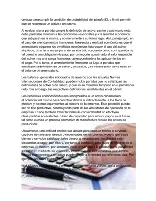 certeza para cumplir la condición de probabilidad del párrafo 83, a fin de permitir
que se reconozca un activo o un pasivo.

Al evaluar si una partida cumple la definición de activo, pasivo o patrimonio neto,
debe prestarse atención a las condiciones esenciales y a la realidad económica
que subyacen en la misma, y no meramente a su forma legal. Así, por ejemplo, en
el caso de arrendamientos financieros, la esencia y realidad económica es que el
arrendatario adquiere los beneficios económicos futuros por el uso del activo
alquilado, durante la mayor parte de su vida útil, aceptando como contrapartida de
tal derecho una obligación de pago por un importe aproximado al valor razonable
del activo más una carga financiera, correspondiente a los aplazamientos en
el pago. Por lo tanto, el arrendamiento financiero da lugar a partidas que
satisfacen la definición de un activo y un pasivo, y se reconocerán como tales en
el balance del arrendatario.

Los balances generales elaborados de acuerdo con las actuales Normas
Internacionales de Contabilidad, pueden incluir partidas que no satisfagan las
definiciones de activo o de pasivo, y que no se muestren tampoco en el patrimonio
neto. Sin embargo, las respectivas definiciones, establecidas en el párrafo

Los beneficios económicos futuros incorporados a un activo consisten en
el potencial del mismo para contribuir directa o indirectamente, a los flujos de
efectivo y de otros equivalentes al efectivo de la empresa. Este potencial puede
ser de tipo productivo, constituyendo parte de las actividades de operación de la
empresa. Puede también tomar la forma de convertibilidad en efectivo u
otras partidas equivalentes, o bien de capacidad para reducir pagos en el futuro,
tal como cuando un proceso alternativo de manufactura reduce los costos de
producción.

Usualmente, una entidad emplea sus activos para producir bienes o servicios
capaces de satisfacer deseos o necesidades de los clientes. Puesto que estos
bienes o servicios satisfacen tales deseos o necesidades, los clientes están
dispuestos a pagar por ellos y, por tanto, a contribuir a los flujos de efectivo de la
empresa. El efectivo, por sí mismo, rinde un servicio a la entidad por la posibilidad
de obtener, mediante su utilización, otros recursos. Los beneficios económicos
futuros incorporados a un activo pueden llegar a la entidad por diferentes vías. Por
ejemplo, un activo puede ser:

(a) Utilizado aisladamente, o en combinación con otros activos, en la producción
de bienes y servicios a vender por la empresa;

(b) intercambiado por otros activos;
 