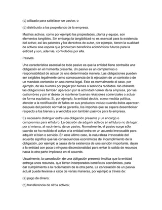 (c) utilizado para satisfacer un pasivo; o

(d) distribuido a los propietarios de la empresa.

Muchos activos, como por ejemplo las propiedades, planta y equipo, son
elementos tangibles. Sin embargo la tangibilidad no es esencial para la existencia
del activo; así las patentes y los derechos de autor, por ejemplo, tienen la cualidad
de activos sise espera que produzcan beneficios económicos futuros para la
entidad y son, además, controlados por ella.

Pasivos

Una característica esencial de todo pasivo es que la entidad tiene contraída una
obligación en el momento presente. Un pasivo es un compromiso o
responsabilidad de actuar de una determinada manera. Las obligaciones pueden
ser exigibles legalmente como consecuencia de la ejecución de un contrato o de
un mandato contenido en una norma legal. Este es normalmente el caso, por
ejemplo, de las cuentas por pagar por bienes o servicios recibidos. No obstante,
las obligaciones también aparecen por la actividad normal de la empresa, por las
costumbres y por el deseo de mantener buenas relaciones comerciales o actuar
de forma equitativa. Si, por ejemplo, la entidad decide, como medida política,
atender a la rectificación de fallos en sus productos incluso cuando éstos aparecen
después del periodo normal de garantía, los importes que se espere desembolsar
respecto a los bienes y a vendidos son también pasivos para la empresa.

Es necesario distinguir entre una obligación presente y un encargo o
compromiso para el futuro. La decisión de adquirir activos en el futuro no da lugar,
por sí misma, al nacimiento de un pasivo. Normalmente, el pasivo surge sólo
cuando se ha recibido el activo o la entidad entra en un acuerdo irrevocable para
adquirir el bien o servicio. En este último caso, la naturaleza irrevocable del
acuerdo significa que las consecuencias económicas del incumplimiento de la
obligación, por ejemplo a causa de la existencia de una sanción importante, dejan
a la entidad con poca o ninguna discrecionalidad para evitar la salida de recursos
hacia la otra parte implicada en el acuerdo.

Usualmente, la cancelación de una obligación presente implica que la entidad
entrega unos recursos, que llevan incorporados beneficios económicos, para
dar cumplimiento a la reclamación de la otra parte. La cancelación de un pasivo
actual puede llevarse a cabo de varias maneras, por ejemplo a través de:

(a) pago de dinero;

(b) transferencia de otros activos;
 