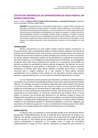 Grupo evalmed-GRADE (evalmed.es), Marzo-2014
Traducido por Antonio Álvarez-Cienfuegos y Petra Peralta
LOS EFECTOS ADVERSOS DE LAS INTERVENCIONES DE SALUD PÚBLICA: UN
MARCO CONCEPTUAL.
Lorenc T, Oliver K. Adverse effects of public health interventions: a conceptual framework. J Epidemiol
Community Health. 2014 Mar 1;68(3):288-90.
RESUMEN: Las intervenciones en salud pública pueden tener un rango de efectos adversos. Sin
embargo la orientación de cómo evaluar los posibles efectos adversos es aún limitada. Este
artículo de discusión presenta brevemente un marco para pensar en los daños potenciales de las
intervenciones de salud pública, enfocándolos en las siguientes categorías: 1) daños directos, 2)
daños psicológicos, 3) daños a la equidad, 4) daños sociales y a grupos, y 5) daños al coste de
oportunidad. Concluimos que las posibilidades de producir efectos adversos deben ser tenidas
en cuenta por aquellos que llevan a cabo intervenciones, así como por los que las evalúan, lo cual
requiere una amplia perspectiva sobre los potenciales impactos de las estrategias de salud
pública.
INTRODUCCIÓN
Muchas intervenciones en salud pública pueden ocasionar efectos involuntarios. Es
frecuente discutir sobre la posibilidad de obtener positivos efectos colaterales más allá de los
previstos por los diseñadores de las intervenciones, como por ejemplo obtener una mejora de
la interacción social como resultado de cambios de hábito que incentivan el caminar. Ahora bien,
los efectos adversos involuntarios pueden ser frecuentemente el resultado de intervenciones
bien intencionadas (1), y sin embargo son raramente descritas en la literatura. Los investigadores
en algunas áreas, tales como la prevención del suicidio (2) y la vacunación, han prestado una
atención constante a la posibilidad de efectos adversos iatrogénicos. No obstante, en muchas
áreas de investigación en salud pública, la descripción es muy confusa: muchas revisiones
sistemáticas no extraen datos sobre efectos adversos, y aquellas que lo hacen, a menudo
encuentra poca o ninguna evidencia (3). A este respecto, la salud pública contrasta
marcadamente con la medicina clínica, donde hay una abundante literatura sobre eventos
adversos y seguridad del paciente, y es más visible el juramento Hipocrático de “no dañar”.
Es muy importante para las personas que desarrollan y evalúan las intervenciones en
salud pública, que consideren la posibilidad de efectos involuntarios, particularmente los efectos
adversos. Sin embargo, es escasa la orientación disponible sobre cómo abordar este tema de
una forma estructurada. El objetivo de este artículo es ilustrar los cinco tipos de daños que
pueden ser ocasionados por las intervenciones en salud pública, con el fin de iniciar el proceso
de formular un marco analítico para comprender los daños. Este artículo escrito se centra en las
intervenciones en salud pública; no incluye las intervenciones de medicina clínica ni las de
política no sanitaria, que presentan gran diferencia en sus objetivos, aunque el marco que
categorizamos aquí podría ser una guía útil para futuros trabajos en las intervenciones de política
no sanitaria. La categorización presentada aquí no es exhaustiva, y no todos los efectos adversos
medidos en las evaluaciones pueden ser fácilmente asignables a una de las categorías que
presentamos. No obstante, puede servir como un amplio marco inicial para pensar sobre daños
potenciales, y los amplios impactos de la política de intervenciones en salud pública.
DAÑOS DIRECTOS
En algunos casos, los resultados en salud deseados pueden tener directamente efectos
perjudiciales, independientemente de que el contenido de la intervención los tenga en sus
objetivos. Por ejemplo, la exposición al sol se asocia con la disminución del riesgo de algunos
tipos de cánceres (4). Esto implica que los programas de prevención de cáncer de piel, que
reducen exitosamente la exposición al sol, pueden correr el riesgo de incrementar
inadvertidamente el riesgo de otros cánceres. Igualmente los programas para fomentar la
1
 