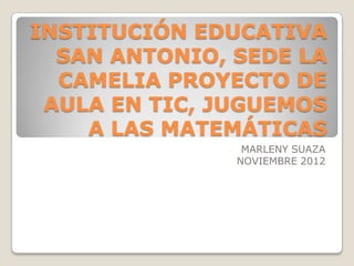 INSTITUCIÓN EDUCATIVA
  SAN ANTONIO, SEDE LA
  CAMELIA PROYECTO DE
 AULA EN TIC, JUGUEMOS
    A LAS MATEMÁTICAS
                MARLENY SUAZA
               NOVIEMBRE 2012
 