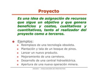 IN3301 – EVALUACIÓN DE PROYECTOS
Es una idea de asignaci
Es una idea de asignació
ón de recursos
n de recursos
que sigue un objetivo y que genera
que sigue un objetivo y que genera
beneficios y costos, cualitativos y
beneficios y costos, cualitativos y
cuantitativos, tanto al realizador del
cuantitativos, tanto al realizador del
proyecto como a terceros.
proyecto como a terceros.
 Ejemplos:
 Reemplazo de una tecnología obsoleta.
 Plantación y tala de un bosque de pinos.
 Lanzar un nuevo producto.
 Mejoramiento de una carretera.
 Desarrollo de una central hidroeléctrica.
 Apertura de una nueva operación minera.
Proyecto
Proyecto
 