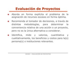 IN3301 – EVALUACIÓN DE PROYECTOS
 Aborda en forma explícita el problema de la
asignación de recursos escasos en forma óptima.
 Recomienda al tomador de decisiones, a través de
distintas metodologías, para determinar la
conveniencia relativa de una acción o un proyecto,
pero no es la única alternativa a considerar.
 Identifica, mide y valoriza, cuantitativa y
cualitativamente, los beneficios y costos para la(s)
persona(s) o instituciones relevantes.
Evaluaci
Evaluació
ón de Proyectos
n de Proyectos
 