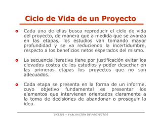 IN3301 – EVALUACIÓN DE PROYECTOS
 Cada una de ellas busca reproducir el ciclo de vida
del proyecto, de manera que a medida que se avanza
en las etapas, los estudios van tomando mayor
profundidad y se va reduciendo la incertidumbre,
respecto a los beneficios netos esperados del mismo.
 La secuencia iterativa tiene por justificación evitar los
elevados costos de los estudios y poder desechar en
las primeras etapas los proyectos que no son
adecuados.
 Cada etapa se presenta en la forma de un informe,
cuyo objetivo fundamental es presentar los
elementos que intervienen orientados claramente a
la toma de decisiones de abandonar o proseguir la
idea.
Ciclo de Vida de un Proyecto
Ciclo de Vida de un Proyecto
 