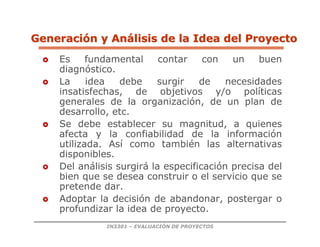 IN3301 – EVALUACIÓN DE PROYECTOS
 Es fundamental contar con un buen
diagnóstico.
 La idea debe surgir de necesidades
insatisfechas, de objetivos y/o políticas
generales de la organización, de un plan de
desarrollo, etc.
 Se debe establecer su magnitud, a quienes
afecta y la confiabilidad de la información
utilizada. Así como también las alternativas
disponibles.
 Del análisis surgirá la especificación precisa del
bien que se desea construir o el servicio que se
pretende dar.
 Adoptar la decisión de abandonar, postergar o
profundizar la idea de proyecto.
Generaci
Generació
ón y An
n y Aná
álisis de la Idea del Proyecto
lisis de la Idea del Proyecto
 