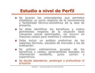 IN3301 – EVALUACIÓN DE PROYECTOS
Estudio a nivel de Perfil
Estudio a nivel de Perfil
 Se buscan los antecedentes que permiten
establecer un juicio respecto de la conveniencia
y factibilidad técnico-económica de la idea de
proyecto.
 Se debe identificar los beneficios y costos
pertinentes respecto de la situación base
(situación actual optimizada), sin incurrir en
mayores costos para medirlos y valorarlos.
 Debe incluir un análisis preliminar de los
aspectos técnicos, estudios de mercado y los de
evaluación.
 Se utilizan estimaciones gruesas de los
beneficios y costos, generalmente basadas en
información existente, juicio común y
experiencia.
 Se decide abandonar, postergar o profundizar el
proyecto
 