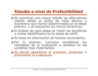 IN3301 – EVALUACIÓN DE PROYECTOS
Estudio a nivel de Prefactibilidad
Estudio a nivel de Prefactibilidad
 Se examinan con mayor detalle las alternativas
viables desde el punto de vista técnico y
económico que fueron determinadas en la etapa
anterior, y se descartan las menos atractivas.
 El énfasis de esta etapa es medir los beneficios
y costos identificados en la etapa de perfil.
 Se basa en información de fuentes secundarias.
 Por lo anterior, conviene sensibilizar los
resultados de la evaluación a cambios en las
variables más importantes.
 Se decide abandonar el proyecto, postergar o
profundizar la evaluación.
 