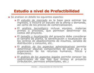 IN3301 – EVALUACIÓN DE PROYECTOS
 Se analizan en detalle los siguientes aspectos:
 El estudio de mercado es la base para estimar los
ingresos, e incluirá un estudio de la oferta y demanda,
así como de los precios de comercialización.
 El análisis tecnológico incluye equipos, materias
primas y procesos, que permiten determinar los
costos del proyecto.
 El tamaño y localización del proyecto debe considerar
el tamaño de planta, la identificación y localización de
los centros de abastecimiento de insumos, canales de
distribución y consumo, etc.
 El análisis de los aspectos administrativos permite
determinar algunas componentes de costo fijo y la
organización de los recursos humanos, físicos y
financieros.
 El análisis de los aspectos legales permite conocer las
restricciones de ese tipo que limitan al proyecto
(tributación, permisos ambientales, etc.)
Estudio a nivel de Prefactibilidad
Estudio a nivel de Prefactibilidad
 