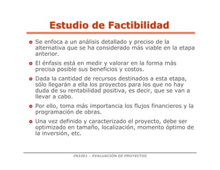 IN3301 – EVALUACIÓN DE PROYECTOS
Estudio de Factibilidad
Estudio de Factibilidad
 Se enfoca a un análisis detallado y preciso de la
alternativa que se ha considerado más viable en la etapa
anterior.
 El énfasis está en medir y valorar en la forma más
precisa posible sus beneficios y costos.
 Dada la cantidad de recursos destinados a esta etapa,
sólo llegarán a ella los proyectos para los que no hay
duda de su rentabilidad positiva, es decir, que se van a
llevar a cabo.
 Por ello, toma más importancia los flujos financieros y la
programación de obras.
 Una vez definido y caracterizado el proyecto, debe ser
optimizado en tamaño, localización, momento óptimo de
la inversión, etc.
 