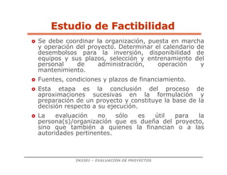 IN3301 – EVALUACIÓN DE PROYECTOS
 Se debe coordinar la organización, puesta en marcha
y operación del proyecto. Determinar el calendario de
desembolsos para la inversión, disponibilidad de
equipos y sus plazos, selección y entrenamiento del
personal de administración, operación y
mantenimiento.
 Fuentes, condiciones y plazos de financiamiento.
 Esta etapa es la conclusión del proceso de
aproximaciones sucesivas en la formulación y
preparación de un proyecto y constituye la base de la
decisión respecto a su ejecución.
 La evaluación no sólo es útil para la
persona(s)/organización que es dueña del proyecto,
sino que también a quienes la financian o a las
autoridades pertinentes.
Estudio de Factibilidad
Estudio de Factibilidad
 