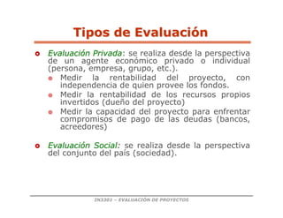 IN3301 – EVALUACIÓN DE PROYECTOS

 Evaluaci
Evaluació
ón Privada
n Privada: se realiza desde la perspectiva
de un agente económico privado o individual
(persona, empresa, grupo, etc.).
 Medir la rentabilidad del proyecto, con
independencia de quien provee los fondos.
 Medir la rentabilidad de los recursos propios
invertidos (dueño del proyecto)
 Medir la capacidad del proyecto para enfrentar
compromisos de pago de las deudas (bancos,
acreedores)

 Evaluaci
Evaluació
ón Social
n Social:
: se realiza desde la perspectiva
del conjunto del país (sociedad).
Tipos de Evaluaci
Tipos de Evaluació
ón
n
 