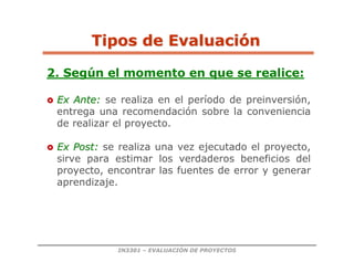 IN3301 – EVALUACIÓN DE PROYECTOS
2. Según el momento en que se realice:

 Ex Ante:
Ex Ante: se realiza en el período de preinversión,
entrega una recomendación sobre la conveniencia
de realizar el proyecto.

 Ex Post:
Ex Post: se realiza una vez ejecutado el proyecto,
sirve para estimar los verdaderos beneficios del
proyecto, encontrar las fuentes de error y generar
aprendizaje.
Tipos de Evaluaci
Tipos de Evaluació
ón
n
 