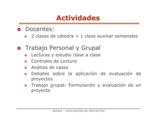 IN3301 – EVALUACIÓN DE PROYECTOS
 Docentes:
 2 clases de cátedra + 1 clase auxiliar semanales
 Trabajo Personal y Grupal
 Lecturas y estudio clase a clase
 Controles de Lectura
 Análisis de casos
 Debates sobre la aplicación de evaluación de
proyectos
 Trabajo grupal: Formulación y evaluación de un
proyecto
Actividades
Actividades
 