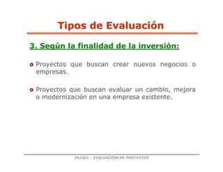 IN3301 – EVALUACIÓN DE PROYECTOS
3. Según la finalidad de la inversión:
 Proyectos que buscan crear nuevos negocios o
empresas.
 Proyectos que buscan evaluar un cambio, mejora
o modernización en una empresa existente.
Tipos de Evaluaci
Tipos de Evaluació
ón
n
 
