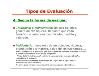 IN3301 – EVALUACIÓN DE PROYECTOS
4. Según la forma de evaluar:

 Tradicional o
Tradicional o monocriterio
monocriterio:
: un solo objetivo,
generalmente riqueza. Requiere que cada
beneficio y costo sea identificado, medido y
valorado.

 Multicriterio
Multicriterio:
: tiene más de un objetivo, riqueza,
distribución del ingreso, salud de los habitantes…..
EJM: ¿cuánto vale el beneficio por menor pérdida de vidas humanas asociado
a poner un semáforo en un cruce peligroso?
- Valor de la Vida Humana?, infinito?, algunos valen más que otros?...
- semáforo: 5 millones
Multicriterio: accidentes disminuyen de 15 por año a 2 por año: 5
millones/13 vidas humanas
No sirve para ver conveniencia, sino para comparar alternativas.
Tipos de Evaluaci
Tipos de Evaluació
ón
n
 