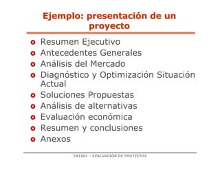 IN3301 – EVALUACIÓN DE PROYECTOS
Ejemplo: presentaci
Ejemplo: presentació
ón de un
n de un
proyecto
proyecto
 Resumen Ejecutivo
 Antecedentes Generales
 Análisis del Mercado
 Diagnóstico y Optimización Situación
Actual
 Soluciones Propuestas
 Análisis de alternativas
 Evaluación económica
 Resumen y conclusiones
 Anexos
 