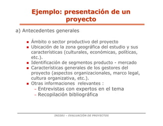 IN3301 – EVALUACIÓN DE PROYECTOS
a) Antecedentes generales
 Ámbito o sector productivo del proyecto
 Ubicación de la zona geográfica del estudio y sus
características (culturales, económicas, políticas,
etc.).
 Identificación de segmentos producto - mercado
 Características generales de los gestores del
proyecto (aspectos organizacionales, marco legal,
cultura organizativa, etc.).
 Otras informaciones relevantes :
– Entrevistas con expertos en el tema
– Recopilación bibliográfica
Ejemplo: presentaci
Ejemplo: presentació
ón de un
n de un
proyecto
proyecto
 