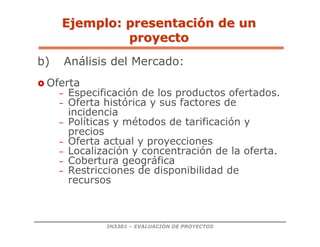 IN3301 – EVALUACIÓN DE PROYECTOS
b) Análisis del Mercado:
 Oferta
– Especificación de los productos ofertados.
– Oferta histórica y sus factores de
incidencia
– Políticas y métodos de tarificación y
precios
– Oferta actual y proyecciones
– Localización y concentración de la oferta.
– Cobertura geográfica
– Restricciones de disponibilidad de
recursos
Ejemplo: presentaci
Ejemplo: presentació
ón de un
n de un
proyecto
proyecto
 
