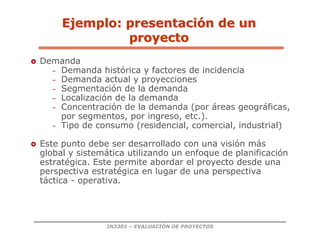 IN3301 – EVALUACIÓN DE PROYECTOS
 Demanda
– Demanda histórica y factores de incidencia
– Demanda actual y proyecciones
– Segmentación de la demanda
– Localización de la demanda
– Concentración de la demanda (por áreas geográficas,
por segmentos, por ingreso, etc.).
– Tipo de consumo (residencial, comercial, industrial)
 Este punto debe ser desarrollado con una visión más
global y sistemática utilizando un enfoque de planificación
estratégica. Este permite abordar el proyecto desde una
perspectiva estratégica en lugar de una perspectiva
táctica - operativa.
Ejemplo: presentaci
Ejemplo: presentació
ón de un
n de un
proyecto
proyecto
 