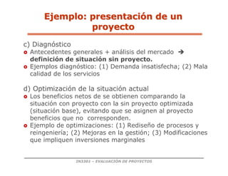 IN3301 – EVALUACIÓN DE PROYECTOS
c) Diagnóstico
 Antecedentes generales + análisis del mercado 
definición de situación sin proyecto.
 Ejemplos diagnóstico: (1) Demanda insatisfecha; (2) Mala
calidad de los servicios
d) Optimización de la situación actual
 Los beneficios netos de se obtienen comparando la
situación con proyecto con la sin proyecto optimizada
(situación base), evitando que se asignen al proyecto
beneficios que no corresponden.
 Ejemplo de optimizaciones: (1) Rediseño de procesos y
reingeniería; (2) Mejoras en la gestión; (3) Modificaciones
que impliquen inversiones marginales
Ejemplo: presentaci
Ejemplo: presentació
ón de un
n de un
proyecto
proyecto
 