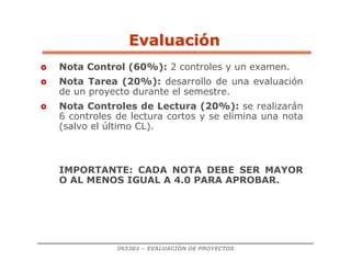 IN3301 – EVALUACIÓN DE PROYECTOS
 Nota Control (60%): 2 controles y un examen.
 Nota Tarea (20%): desarrollo de una evaluación
de un proyecto durante el semestre.
 Nota Controles de Lectura (20%): se realizarán
6 controles de lectura cortos y se elimina una nota
(salvo el último CL).
IMPORTANTE: CADA NOTA DEBE SER MAYOR
O AL MENOS IGUAL A 4.0 PARA APROBAR.
Evaluaci
Evaluació
ón
n
 