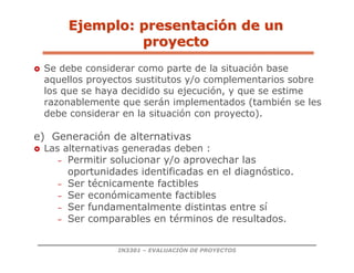 IN3301 – EVALUACIÓN DE PROYECTOS
 Se debe considerar como parte de la situación base
aquellos proyectos sustitutos y/o complementarios sobre
los que se haya decidido su ejecución, y que se estime
razonablemente que serán implementados (también se les
debe considerar en la situación con proyecto).
e) Generación de alternativas
 Las alternativas generadas deben :
– Permitir solucionar y/o aprovechar las
oportunidades identificadas en el diagnóstico.
– Ser técnicamente factibles
– Ser económicamente factibles
– Ser fundamentalmente distintas entre sí
– Ser comparables en términos de resultados.
Ejemplo: presentaci
Ejemplo: presentació
ón de un
n de un
proyecto
proyecto
 