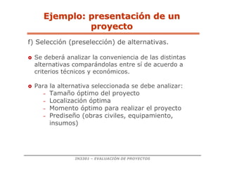 IN3301 – EVALUACIÓN DE PROYECTOS
f) Selección (preselección) de alternativas.
 Se deberá analizar la conveniencia de las distintas
alternativas comparándolas entre sí de acuerdo a
criterios técnicos y económicos.
 Para la alternativa seleccionada se debe analizar:
– Tamaño óptimo del proyecto
– Localización óptima
– Momento óptimo para realizar el proyecto
– Prediseño (obras civiles, equipamiento,
insumos)
Ejemplo: presentaci
Ejemplo: presentació
ón de un
n de un
proyecto
proyecto
 