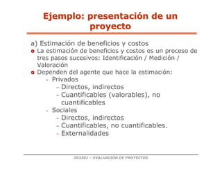 IN3301 – EVALUACIÓN DE PROYECTOS
a) Estimación de beneficios y costos
 La estimación de beneficios y costos es un proceso de
tres pasos sucesivos: Identificación / Medición /
Valoración
 Dependen del agente que hace la estimación:
– Privados
– Directos, indirectos
– Cuantificables (valorables), no
cuantificables
– Sociales
– Directos, indirectos
– Cuantificables, no cuantificables.
– Externalidades
Ejemplo: presentaci
Ejemplo: presentació
ón de un
n de un
proyecto
proyecto
 