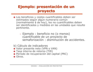 IN3301 – EVALUACIÓN DE PROYECTOS
 Los beneficios y costos cuantificables deben ser
estimados según algún numerario común
(normalmente $ de hoy), los no cuantificables deben
ser identificados y medidos en las unidades que resulte
pertinente.
– Ejemplo : beneficio no (o menos)
cuantificable de un proyecto de
semaforización : disminución de accidentes.
b) Cálculo de indicadores
 Valor presente neto (VPN o VAN)
 Tasa interna de retorno (TIR)
 Período de recuperación del capital (PRC)
 Otros.
Ejemplo: presentaci
Ejemplo: presentació
ón de un
n de un
proyecto
proyecto
 