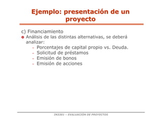 IN3301 – EVALUACIÓN DE PROYECTOS
c) Financiamiento
 Análisis de las distintas alternativas, se deberá
analizar:
– Porcentajes de capital propio vs. Deuda.
– Solicitud de préstamos
– Emisión de bonos
– Emisión de acciones
Ejemplo: presentaci
Ejemplo: presentació
ón de un
n de un
proyecto
proyecto
 