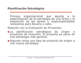 IN3301 – EVALUACIÓN DE PROYECTOS
Planificación Estratégica
Proceso organizacional que apunta a la
especificación de la estrategia de una firma y la
asignación de las tareas y responsabilidades
necesarias para llevarla a cabo.
Relación con la Evaluación de Proyectos:
 La planificación estratégica da origen a
proyectos de inversión. El proyecto es parte de
una estrategia más general.
 Algunas veces una idea de proyecto da origen a
una nueva estrategia.
 