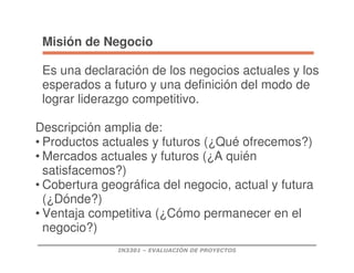 IN3301 – EVALUACIÓN DE PROYECTOS
Misión de Negocio
Es una declaración de los negocios actuales y los
esperados a futuro y una definición del modo de
lograr liderazgo competitivo.
Descripción amplia de:
• Productos actuales y futuros (¿Qué ofrecemos?)
• Mercados actuales y futuros (¿A quién
satisfacemos?)
• Cobertura geográfica del negocio, actual y futura
(¿Dónde?)
• Ventaja competitiva (¿Cómo permanecer en el
negocio?)
 