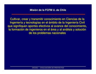 IN3301 – EVALUACIÓN DE PROYECTOS
Misión de la FCFM U. de Chile
Misi
Misió
ón de la FCFM U. de Chile
n de la FCFM U. de Chile
Cultivar, crear y transmitir conocimiento en Ciencias de la
Ingeniería y tecnologías en el ámbito de la Ingeniería Civil
que signifiquen aportes efectivos al avance del conocimiento,
la formación de ingenieros en el área y al análisis y solución
de los problemas nacionales
Cultivar, crear y transmitir conocimiento en Ciencias de la
Ingeniería y tecnologías en el ámbito de la Ingeniería Civil
que signifiquen aportes efectivos al avance del conocimiento,
la formación de ingenieros en el área y al análisis y solución
de los problemas nacionales
 