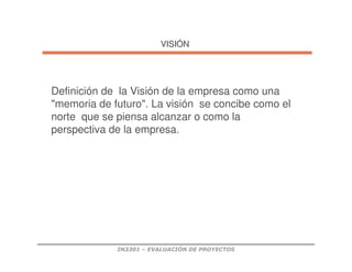 IN3301 – EVALUACIÓN DE PROYECTOS
VISI
VISIÓ
ÓN
N
Definición de la Visión de la empresa como una
memoria de futuro. La visión se concibe como el
norte que se piensa alcanzar o como la
perspectiva de la empresa.
 