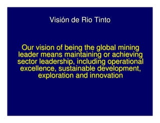 Visión de Rio Tinto
Visión de Rio Tinto
Our vision of being the global mining
leader means maintaining or achieving
sector leadership, including operational
excellence, sustainable development,
exploration and innovation
Our vision of being the global mining
leader means maintaining or achieving
sector leadership, including operational
excellence, sustainable development,
exploration and innovation
 