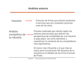 IN3301 – EVALUACIÓN DE PROYECTOS
Proceso ordenado que intenta captar los
factores estructurales que definen las
perspectivas de rentabilidad de una industria
a largo plazo así como identificar y
caracterizar la conducta de los competidores
más significativos.
Industria Conjunto de firmas que ofrecen productos
o servicios que son sustitutos cercanos
unos de los otros.
Análisis
competitivo de
la industria
El marco más influyente y el que más se
utiliza para la evaluación del atractivo de la
industria es el Modelo de las Cinco Fuerzas
de Porter
Análisis externo
 