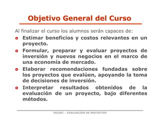 IN3301 – EVALUACIÓN DE PROYECTOS
Al finalizar el curso los alumnos serán capaces de:
 Estimar beneficios y costos relevantes en un
proyecto.
 Formular, preparar y evaluar proyectos de
inversión y nuevos negocios en el marco de
una economía de mercado.
 Elaborar recomendaciones fundadas sobre
los proyectos que evalúen, apoyando la toma
de decisiones de inversión.
 Interpretar resultados obtenidos de la
evaluación de un proyecto, bajo diferentes
métodos.
Objetivo General del Curso
Objetivo General del Curso
 