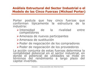 IN3301 – EVALUACIÓN DE PROYECTOS
Porter postula que hay cinco fuerzas que
conforman típicamente la estructura de la
industria:
Intensidad de la rivalidad entre
competidores
Amenaza de nuevos participantes
Amenaza de sustitución
Poder de negociación de los compradores
Poder de negociación de los proveedores
La acción conjunta de estas fuerzas determina la
rentabilidad potencial en el sector industrial, en
donde el potencial de utilidades se mide en
términos del rendimiento a largo plazo del
capital invertido.
An
Aná
álisis Estructural del Sector Industrial o el
lisis Estructural del Sector Industrial o el
Modelo de las Cinco Fuerzas (Michael Porter)
Modelo de las Cinco Fuerzas (Michael Porter)
 