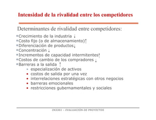 IN3301 – EVALUACIÓN DE PROYECTOS
•Crecimiento de la industria
•Costo fijo (o de almacenamiento)
•Diferenciación de productos
•Concentración
•Incrementos de capacidad intermitentes
•Costos de cambio de los compradores
•Barreras a la salida
• especialización de activos
• costos de salida por una vez
• interrelaciones estratégicas con otros negocios
• barreras emocionales
• restricciones gubernamentales y sociales
Intensidad de la rivalidad entre los competidores
Determinantes de rivalidad entre competidores:
 