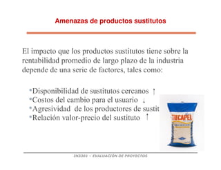 IN3301 – EVALUACIÓN DE PROYECTOS
Amenazas de productos sustitutos
•Disponibilidad de sustitutos cercanos
•Costos del cambio para el usuario
•Agresividad de los productores de sustitutos
•Relación valor-precio del sustituto
El impacto que los productos sustitutos tiene sobre la
rentabilidad promedio de largo plazo de la industria
depende de una serie de factores, tales como:
 