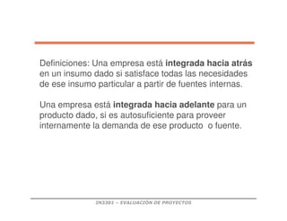 IN3301 – EVALUACIÓN DE PROYECTOS
Definiciones: Una empresa está integrada hacia atrás
en un insumo dado si satisface todas las necesidades
de ese insumo particular a partir de fuentes internas.
Una empresa está integrada hacia adelante para un
producto dado, si es autosuficiente para proveer
internamente la demanda de ese producto o fuente.
 