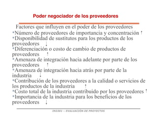 IN3301 – EVALUACIÓN DE PROYECTOS
Poder negociador de los proveedores
Factores que influyen en el poder de los proveedores
•Número de proveedores de importancia y concentración
•Disponibilidad de sustitutos para los productos de los
proveedores
•Diferenciación o costo de cambio de productos de
proveedores
•Amenaza de integración hacia adelante por parte de los
proveedores
•Amenaza de integración hacia atrás por parte de la
industria
•Contribución de los proveedores a la calidad o servicios de
los productos de la industria
•Costo total de la industria contribuido por los proveedores
•Importancia de la industria para los beneficios de los
proveedores
 