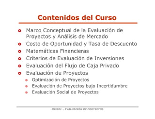 IN3301 – EVALUACIÓN DE PROYECTOS
 Marco Conceptual de la Evaluación de
Proyectos y Análisis de Mercado
 Costo de Oportunidad y Tasa de Descuento
 Matemáticas Financieras
 Criterios de Evaluación de Inversiones
 Evaluación del Flujo de Caja Privado
 Evaluación de Proyectos
 Optimización de Proyectos
 Evaluación de Proyectos bajo Incertidumbre
 Evaluación Social de Proyectos
Contenidos del Curso
Contenidos del Curso
 