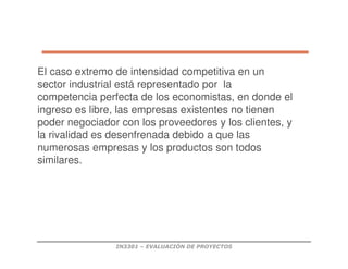 IN3301 – EVALUACIÓN DE PROYECTOS
El caso extremo de intensidad competitiva en un
sector industrial está representado por la
competencia perfecta de los economistas, en donde el
ingreso es libre, las empresas existentes no tienen
poder negociador con los proveedores y los clientes, y
la rivalidad es desenfrenada debido a que las
numerosas empresas y los productos son todos
similares.
 