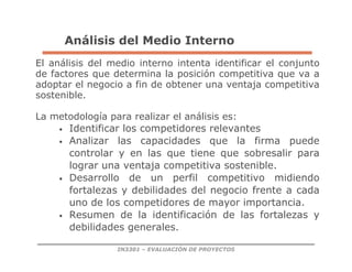 IN3301 – EVALUACIÓN DE PROYECTOS
Análisis del Medio Interno
El análisis del medio interno intenta identificar el conjunto
de factores que determina la posición competitiva que va a
adoptar el negocio a fin de obtener una ventaja competitiva
sostenible.
La metodología para realizar el análisis es:
• Identificar los competidores relevantes
• Analizar las capacidades que la firma puede
controlar y en las que tiene que sobresalir para
lograr una ventaja competitiva sostenible.
• Desarrollo de un perfil competitivo midiendo
fortalezas y debilidades del negocio frente a cada
uno de los competidores de mayor importancia.
• Resumen de la identificación de las fortalezas y
debilidades generales.
 