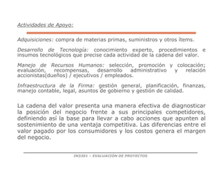 IN3301 – EVALUACIÓN DE PROYECTOS
Actividades de Apoyo:
Adquisiciones: compra de materias primas, suministros y otros ítems.
Desarrollo de Tecnología: conocimiento experto, procedimientos e
insumos tecnológicos que precise cada actividad de la cadena del valor.
Manejo de Recursos Humanos: selección, promoción y colocación;
evaluación, recompensas, desarrollo administrativo y relación
accionistas(dueños) / ejecutivos / empleados.
Infraestructura de la Firma: gestión general, planificación, finanzas,
manejo contable, legal, asuntos de gobierno y gestión de calidad.
La cadena del valor presenta una manera efectiva de diagnosticar
la posición del negocio frente a sus principales competidores,
definiendo así la base para llevar a cabo acciones que apunten al
sostenimiento de una ventaja competitiva. Las diferencias entre el
valor pagado por los consumidores y los costos genera el margen
del negocio.
 