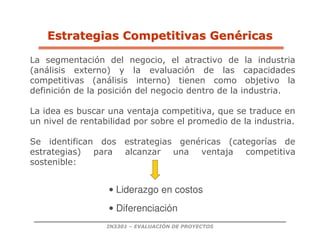 IN3301 – EVALUACIÓN DE PROYECTOS
La segmentación del negocio, el atractivo de la industria
(análisis externo) y la evaluación de las capacidades
competitivas (análisis interno) tienen como objetivo la
definición de la posición del negocio dentro de la industria.
La idea es buscar una ventaja competitiva, que se traduce en
un nivel de rentabilidad por sobre el promedio de la industria.
Se identifican dos estrategias genéricas (categorías de
estrategias) para alcanzar una ventaja competitiva
sostenible:
• Liderazgo en costos
• Diferenciación
Estrategias
Estrategias Competitivas
Competitivas Gen
Gené
éricas
ricas
 